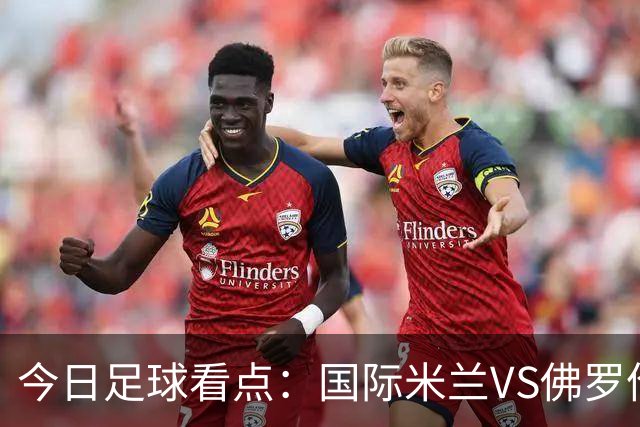 今日足球看点：国际米兰VS佛罗伦萨，乌迪内斯VS AC米兰，摩纳哥VS里尔，雷恩VS斯特拉斯堡